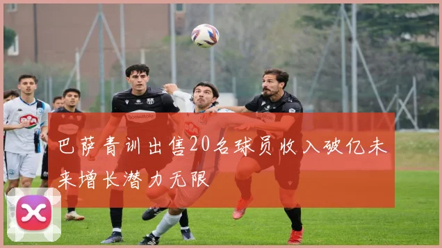 巴萨青训出售20名球员收入破亿未来增长潜力无限