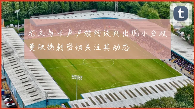 尤文与卡卢卢续约谈判出现小分歧曼联热刺密切关注其动态