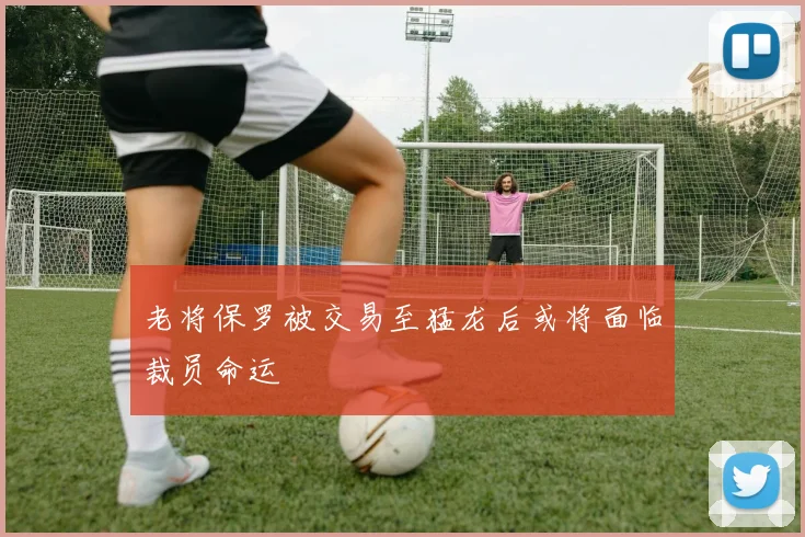 老将保罗被交易至猛龙后或将面临裁员命运