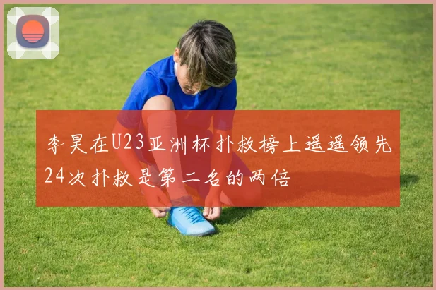 李昊在U23亚洲杯扑救榜上遥遥领先24次扑救是第二名的两倍