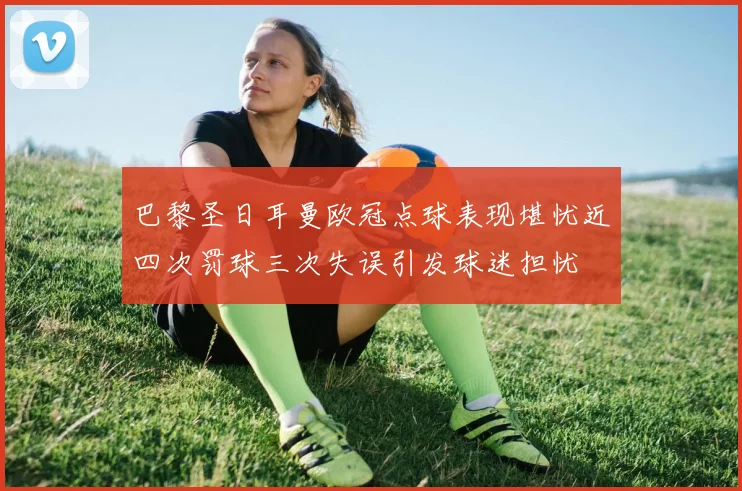 巴黎圣日耳曼欧冠点球表现堪忧近四次罚球三次失误引发球迷担忧