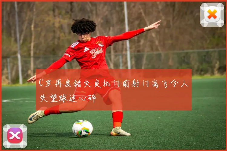 C罗再度错失良机门前射门高飞令人失望球迷心碎