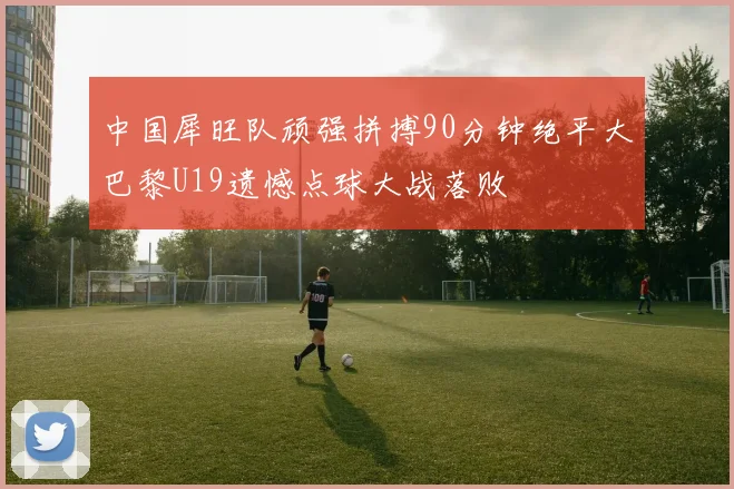 中国犀旺队顽强拼搏90分钟绝平大巴黎U19遗憾点球大战落败