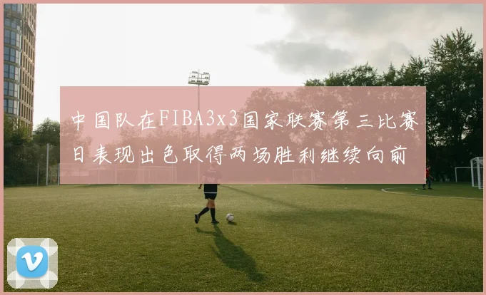 中国队在FIBA3x3国家联赛第三比赛日表现出色取得两场胜利继续向前迈进