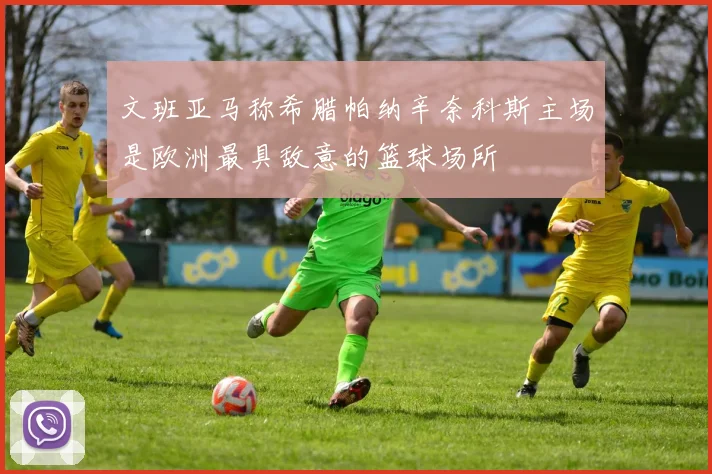 文班亚马称希腊帕纳辛奈科斯主场是欧洲最具敌意的篮球场所