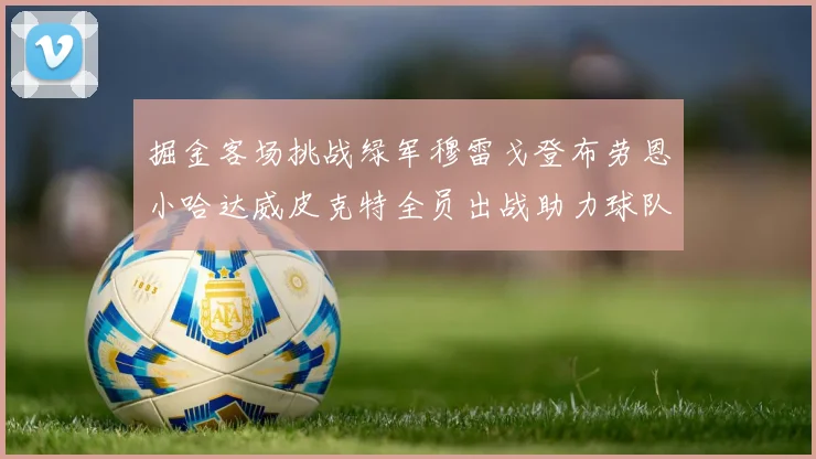 掘金客场挑战绿军穆雷戈登布劳恩小哈达威皮克特全员出战助力球队
