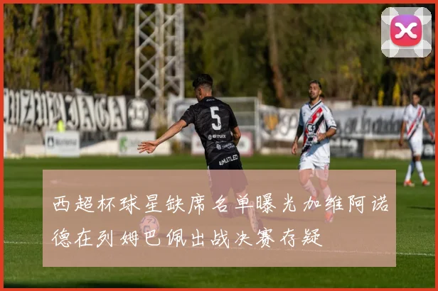 西超杯球星缺席名单曝光加维阿诺德在列姆巴佩出战决赛存疑
