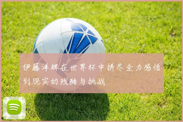 伊藤洋辉在世界杯中拼尽全力感悟到现实的残酷与挑战