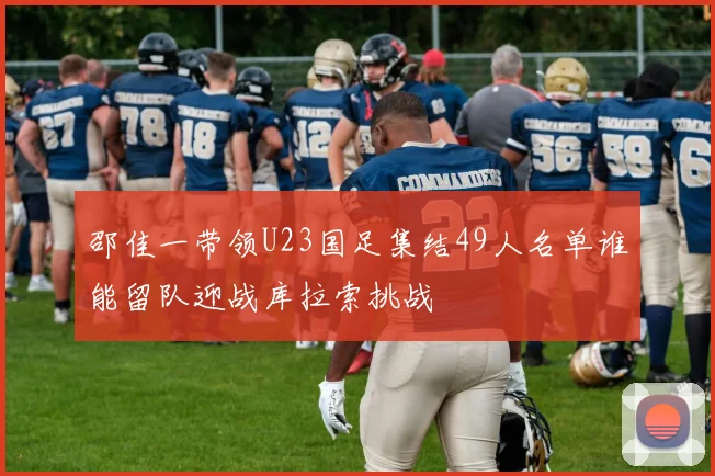 邵佳一带领U23国足集结49人名单谁能留队迎战库拉索挑战